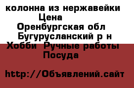 колонна из нержавейки  › Цена ­ 4 750 - Оренбургская обл., Бугурусланский р-н Хобби. Ручные работы » Посуда   